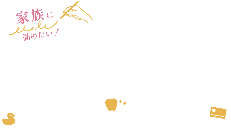 家族に勧めたいそう心から思える歯科治療